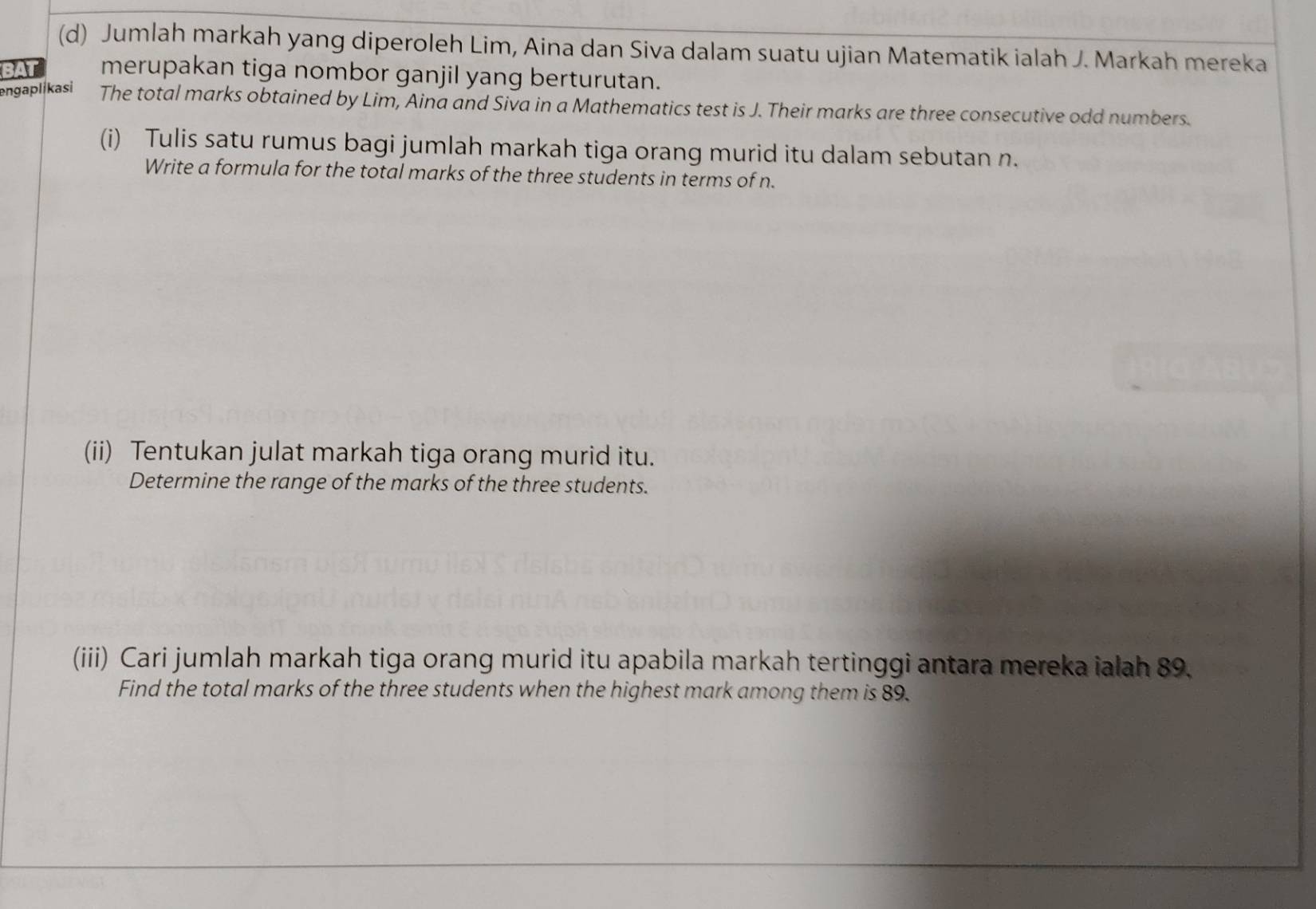 Jumlah markah yang diperoleh Lim, Aina dan Siva dalam suatu ujian Matematik ialah J. Markah mereka 
BAT merupakan tiga nombor ganjil yang berturutan. 
engaplikasi The total marks obtained by Lim, Aina and Siva in a Mathematics test is J. Their marks are three consecutive odd numbers. 
(i) Tulis satu rumus bagi jumlah markah tiga orang murid itu dalam sebutan n. 
Write a formula for the total marks of the three students in terms of n. 
(ii) Tentukan julat markah tiga orang murid itu. 
Determine the range of the marks of the three students. 
(iii) Cari jumlah markah tiga orang murid itu apabila markah tertinggi antara mereka ialah 89. 
Find the total marks of the three students when the highest mark among them is 89.