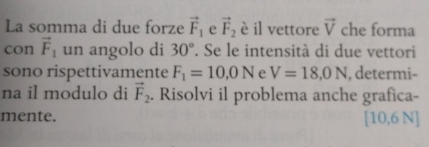 La somma di due forze vector F_1 e vector F_2 è il vettore vector V che forma 
con vector F_1 un angolo di 30°. Se le intensità di due vettori 
sono rispettivamente F_1=10,0N e V=18,0N , determi- 
na il modulo di vector F_2. Risolvi il problema anche grafica- 
mente. [10,6 N]