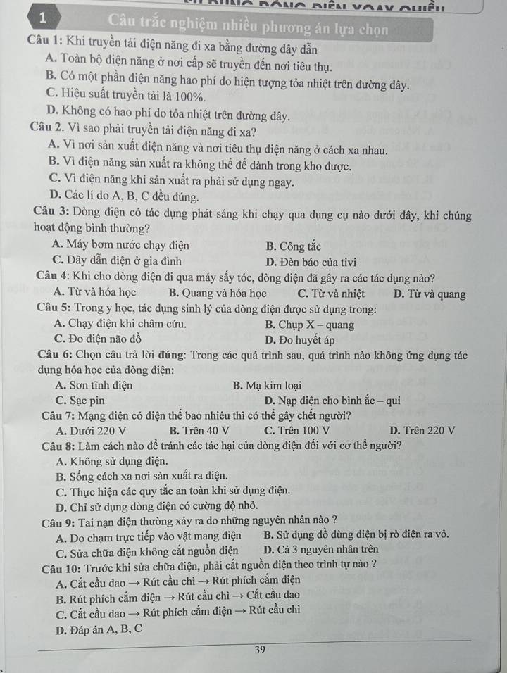 Câu trắc nghiệm nhiều phương án lựa chọn
Câu 1: Khi truyền tải điện năng đi xa bằng đường dây dẫn
A. Toàn bộ điện năng ở nơi cấp sẽ truyền đến nơi tiêu thụ.
B. Có một phần điện năng hao phí do hiện tượng tỏa nhiệt trên đường dây.
C. Hiệu suất truyền tải là 100%.
D. Không có hao phí do tỏa nhiệt trên đường dây.
Câu 2. Vì sao phải truyền tải điện năng đi xa?
A. Vì nơi sản xuất điện năng và nơi tiêu thụ điện năng ở cách xa nhau.
B. Vì điện năng sản xuất ra không thể để dành trong kho được.
C. Vì điện năng khi sản xuất ra phải sử dụng ngay.
D. Các lí do A, B, C đều đúng.
Câu 3: Dòng điện có tác dụng phát sáng khi chạy qua dụng cụ nào dưới đây, khi chúng
hoạt động bình thường?
A. Máy bơm nước chạy điện B. Công tắc
C. Dây dẫn điện ở gia đình D. Đèn báo của tivi
Câu 4: Khi cho dòng điện đi qua máy sấy tóc, dòng điện đã gây ra các tác dụng nào?
A. Từ và hóa học B. Quang và hóa học C. Từ và nhiệt D. Từ và quang
Câu 5: Trong y học, tác dụng sinh lý của dòng điện được sử dụng trong:
A. Chạy điện khi châm cứu. B. Chụp X - quang
C. Đo điện não đồ D. Đo huyết áp
Câu 6: Chọn câu trả lời đúng: Trong các quá trình sau, quá trình nào không ứng dụng tác
dụng hóa học của dòng điện:
A. Sơn tĩnh điện B. Mạ kim loại
C. Sạc pin D. Nạp điện cho bình ắc - qui
Câu 7: Mạng điện có điện thể bao nhiêu thì có thể gây chết người?
A. Dưới 220 V B. Trên 40 V C. Trên 100 V D. Trên 220 V
Câu 8: Làm cách nào để tránh các tác hại của dòng điện đối với cơ thể người?
A. Không sử dụng điện.
B. Sống cách xa nơi sản xuất ra điện.
C. Thực hiện các quy tắc an toàn khi sử dụng điện.
D. Chỉ sử dụng dòng điện có cường độ nhỏ.
Câu 9: Tai nạn điện thường xảy ra do những nguyên nhân nào ?
A. Do chạm trực tiếp vào vật mang điện  B. Sử dụng đồ dùng điện bị rò điện ra vỏ.
C. Sửa chữa điện không cắt nguồn điện D. Cả 3 nguyên nhân trên
Câu 10: Trước khi sửa chữa điện, phải cắt nguồn điện theo trình tự nào ?
A. Cắt cầu dao → Rút cầu chì → Rút phích cắm điện
B. Rút phích cắm điện → Rút cầu chì → Cắt cầu dao
C. Cắt cầu dao → Rút phích cắm điện → Rút cầu chì
D. Đáp án A, B, C
39