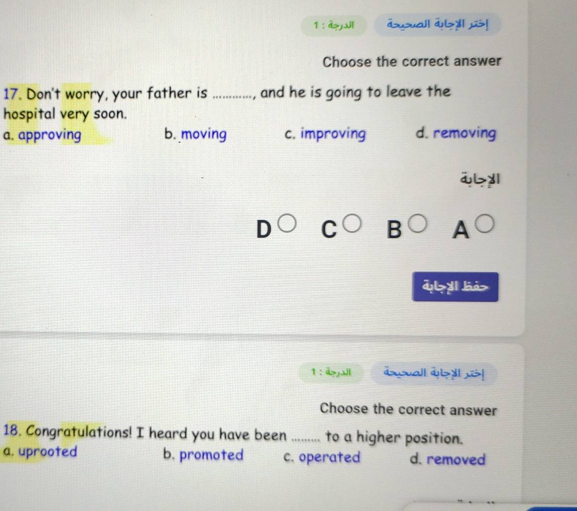 a>J äsuall ayll us!
Choose the correct answer
17. Don't worry, your father is _, and he is going to leave the
hospital very soon.
a. approving b. moving c. improving d. removing
ibyl
D C B A
d>yl bà>
1 : äJl aall wby! !
Choose the correct answer
18. Congratulations! I heard you have been ......... to a higher position.
a. uprooted b. promoted c. operated d. removed