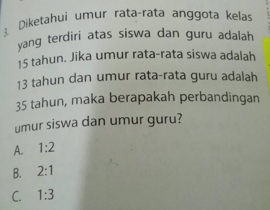 Diketahui umur rata-rata anggota kelas
yang terdiri atas siswa dan guru adalah.
15 tahun. Jika umur rata-rata siswa adalah
13 tahun dan umur rata-rata guru adalah
35 tahun, maka berapakah perbandingan
umur siswa dan umur guru?
A. 1:2
B. 2:1
C. 1:3