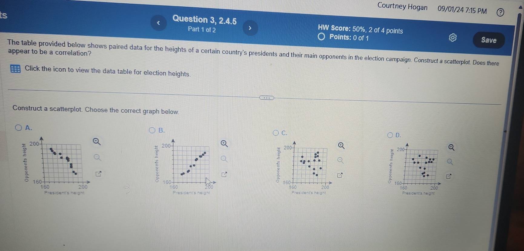 Courtney Hogan 09/01/24 7:15 PM 
ts 
Question 3, 2.4.5 HW Score: 50%, 2 of 4 points 
Part 1 of 2 Points: 0 of 1 
Save 
The table provided below shows paired data for the heights of a certain country's presidents and their main opponents in the election campaign. Construct a scatterplot. Does there appear to be a correlation? 
Click the icon to view the data table for election heights. 
Construct a scatterplot. Choose the correct graph below. 
A. 
B. 
D.
200
200
E 
:
200 200
160 160 160
:
160 20 160 200 200
160
t's he ght esident's height President's height