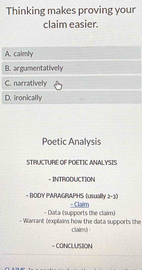 Thinking makes proving your
claim easier.
A. calmly
B. argumentatively
C. narratively
D. ironically
Poetic Analysis
STRUCTURE OF POETIC ANALYSIS
- INTRODUCTION
- BODY PARAGRAPHS (usually 2-3)
- Claim
- Data (supports the claim)
- Warrant (explains how the data supports the
claim)
- CONCLUSION