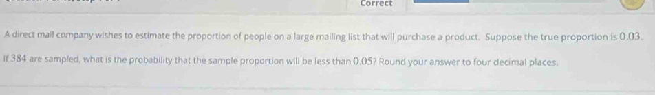 Correct 
A direct mail company wishes to estimate the proportion of people on a large mailing list that will purchase a product. Suppose the true proportion is 0.03. 
If 384 are sampled, what is the probability that the sample proportion will be less than 0.05? Round your answer to four decimal places.