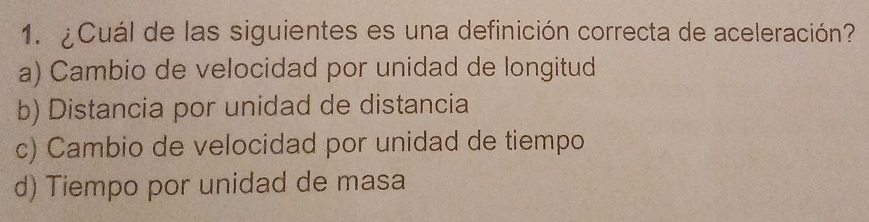 ¿Cuál de las siguientes es una definición correcta de aceleración?
a) Cambio de velocidad por unidad de longitud
b) Distancia por unidad de distancia
c) Cambio de velocidad por unidad de tiempo
d) Tiempo por unidad de masa