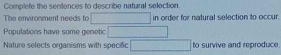 Complete the sentences to describe natural selection. 
The environment needs to □ in order for natural selection to occur. 
Populations have some genetic □ . 
Nature selects organisms with specific □ to survive and reproduce.