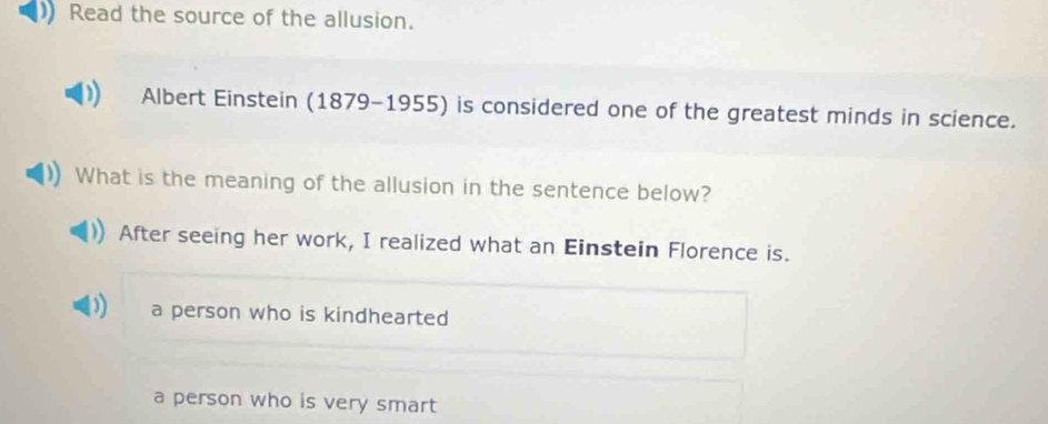 Read the source of the allusion.
Albert Einstein (1879-1955) is considered one of the greatest minds in science.
What is the meaning of the allusion in the sentence below?
After seeing her work, I realized what an Einstein Florence is.
)) a person who is kindhearted
a person who is very smart