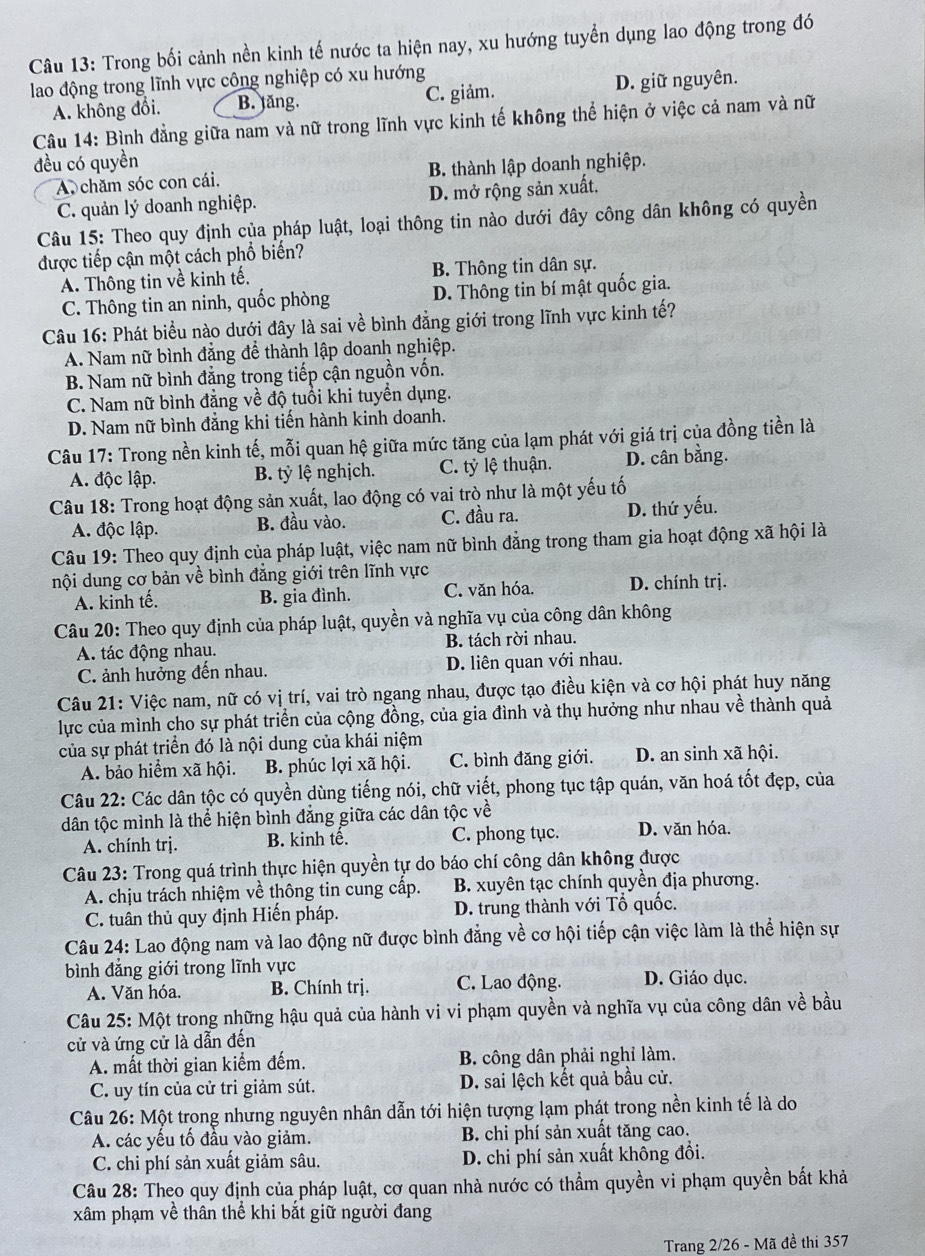 Trong bối cảnh nền kinh tế nước ta hiện nay, xu hướng tuyển dụng lao động trong đó
lao động trong lĩnh vực công nghiệp có xu hướng
A. không đổi. B. tăng. C. giảm. D. giữ nguyên.
Câu 14: Bình đẳng giữa nam và nữ trong lĩnh vực kinh tế không thể hiện ở việc cả nam và nữ
đều có quyền
A chăm sóc con cái. B. thành lập doanh nghiệp.
C. quản lý doanh nghiệp. D. mở rộng sản xuất.
Câu 15: Theo quy định của pháp luật, loại thông tin nào dưới đây công dân không có quyền
được tiếp cận một cách phổ biến?
A. Thông tin về kinh tế. B. Thông tin dân sự.
C. Thông tin an ninh, quốc phòng D. Thông tin bí mật quốc gia.
Câu 16: Phát biểu nào dưới đây là sai về bình đẳng giới trong lĩnh vực kinh tế?
A. Nam nữ bình đẳng để thành lập doanh nghiệp.
B. Nam nữ bình đắng trong tiếp cận nguồn vốn.
C. Nam nữ bình đẳng về độ tuổi khi tuyển dụng.
D. Nam nữ bình đẳng khi tiến hành kinh doanh.
Câu 17: Trong nền kinh tế, mỗi quan hệ giữa mức tăng của lạm phát với giá trị của đồng tiền là
A. độc lập. B. tỷ lệ nghịch. C. tỷ lệ thuận. D. cân bằng.
Câu 18: Trong hoạt động sản xuất, lao động có vai trò như là một yếu tố
A. độc lập. B. đầu vào. C. đầu ra. D. thứ yếu.
Câu 19: Theo quy định của pháp luật, việc nam nữ bình đẳng trong tham gia hoạt động xã hội là
nội dung cơ bản về bình đẳng giới trên lĩnh vực
A. kinh tế. B. gia đình. C. văn hóa. D. chính trị.
Câu 20: Theo quy định của pháp luật, quyền và nghĩa vụ của công dân không
A. tác động nhau. B. tách rời nhau.
C. ảnh hưởng đến nhau. D. liên quan với nhau.
Câu 21: Việc nam, nữ có vị trí, vai trò ngang nhau, được tạo điều kiện và cơ hội phát huy năng
lực của mình cho sự phát triển của cộng đồng, của gia đình và thụ hưởng như nhau về thành quả
của sự phát triển đó là nội dung của khái niệm
A. bảo hiểm xã hội. B. phúc lợi xã hội. C. bình đăng giới. D. an sinh xã hội.
Câu 22: Các dân tộc có quyền dùng tiếng nói, chữ viết, phong tục tập quán, văn hoá tốt đẹp, của
dân tộc mình là thể hiện bình đẳng giữa các dân tộc về
A. chính trị. B. kinh tế. C. phong tục. D. văn hóa.
Câu 23: Trong quá trình thực hiện quyền tự do báo chí công dân không được
A. chịu trách nhiệm về thông tin cung cấp. B. xuyên tạc chính quyền địa phương.
C. tuân thủ quy định Hiến pháp. D. trung thành với Tổ quốc.
Câu 24: Lao động nam và lao động nữ được bình đẳng về cơ hội tiếp cận việc làm là thể hiện sự
bình đẳng giới trong lĩnh vực
A. Văn hóa. B. Chính trị. C. Lao động. D. Giáo dục.
Câu 25: Một trong những hậu quả của hành vi vi phạm quyền và nghĩa vụ của công dân về bầu
cử và ứng cử là dẫn đến
A. mất thời gian kiểm đếm. B. công dân phải nghỉ làm.
C. uy tín của cử tri giảm sút. D. sai lệch kết quả bầu cử.
Câu 26: Một trong nhưng nguyên nhân dẫn tới hiện tượng lạm phát trong nền kinh tế là do
A. các yếu tố đầu vào giảm. B. chi phí sản xuất tăng cao.
C. chi phí sản xuất giảm sâu. D. chi phí sản xuất không đổi.
Câu 28: Theo quy định của pháp luật, cơ quan nhà nước có thẩm quyền vi phạm quyền bất khả
xâm phạm về thân thể khi bắt giữ người đang
Trang 2/26 - Mã đề thi 357