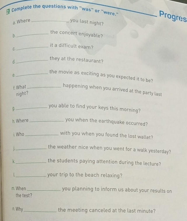 Complete the questions with "was" or "were." 
Progres 
a. Where _you last night? 
_the concert enjoyable? 
b. 
_it a difficult exam? 
C. 
d._ 
they at the restaurant? 
e. 
_the movie as exciting as you expected it to be? 
f. What_ 
happening when you arrived at the party last 
night? 
g. 
_you able to find your keys this morning? 
h. Where _you when the earthquake occurred? 
i. Who_ with you when you found the lost wallet? 
|._ 
the weather nice when you went for a walk yesterday? 
k._ the students paying attention during the lecture? 
_your trip to the beach relaxing? 
m. When _you planning to inform us about your results on 
the test? 
n. Why _the meeting canceled at the last minute?