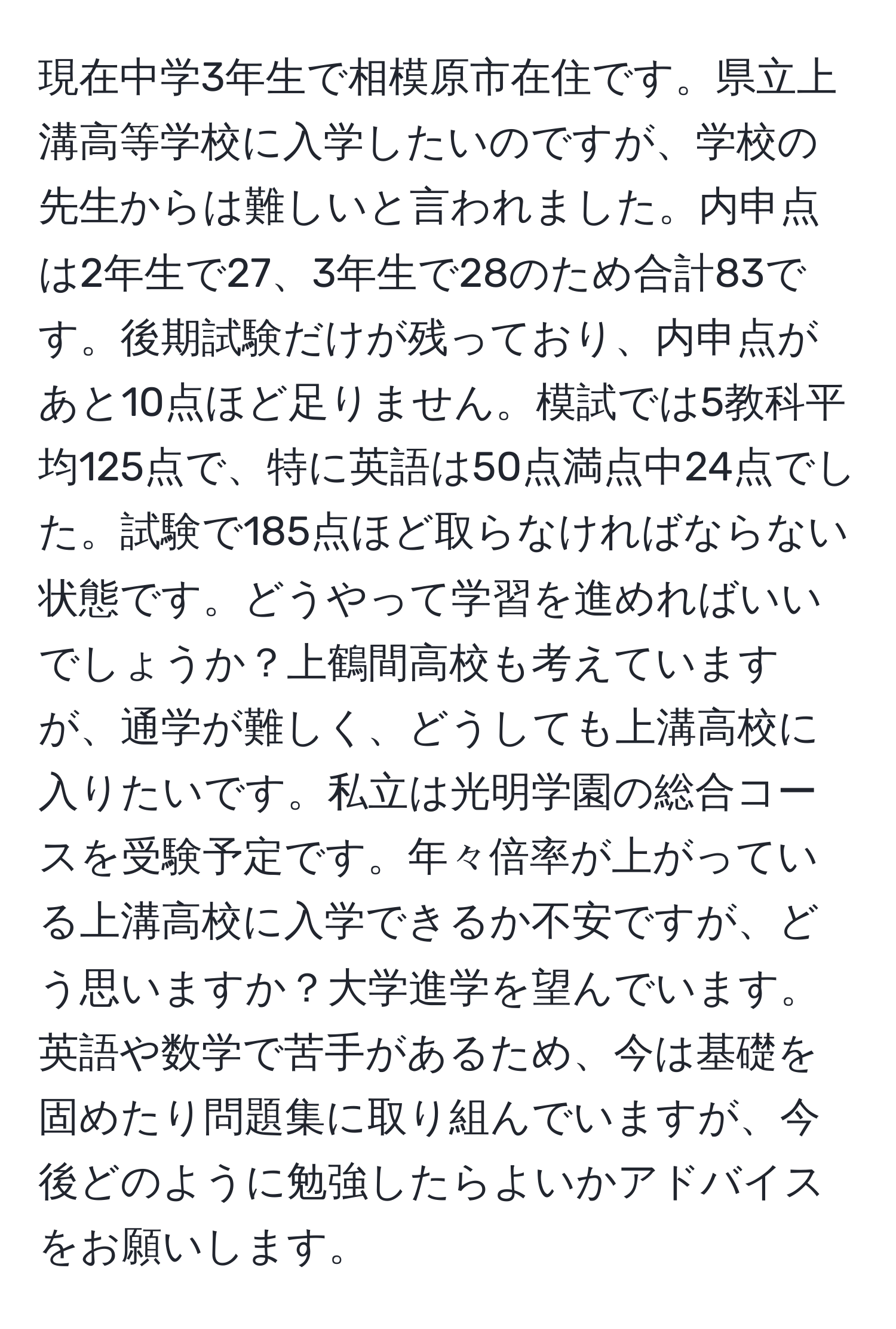 現在中学3年生で相模原市在住です。県立上溝高等学校に入学したいのですが、学校の先生からは難しいと言われました。内申点は2年生で27、3年生で28のため合計83です。後期試験だけが残っており、内申点があと10点ほど足りません。模試では5教科平均125点で、特に英語は50点満点中24点でした。試験で185点ほど取らなければならない状態です。どうやって学習を進めればいいでしょうか？上鶴間高校も考えていますが、通学が難しく、どうしても上溝高校に入りたいです。私立は光明学園の総合コースを受験予定です。年々倍率が上がっている上溝高校に入学できるか不安ですが、どう思いますか？大学進学を望んでいます。英語や数学で苦手があるため、今は基礎を固めたり問題集に取り組んでいますが、今後どのように勉強したらよいかアドバイスをお願いします。