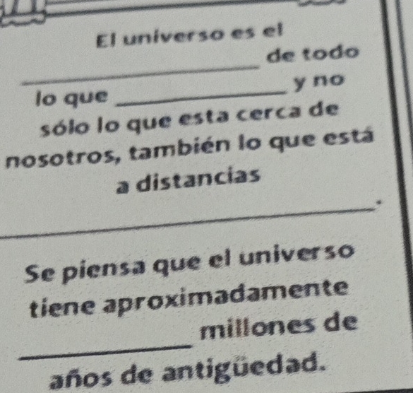 El universo es el 
_ 
de todo 
lo que _y no 
sólo lo que esta cerca de 
nosotros, también lo que está 
a distancias 
_. 
Se piensa que el universo 
tiene aproximadamente 
_ 
millones de 
años de antigüedad.