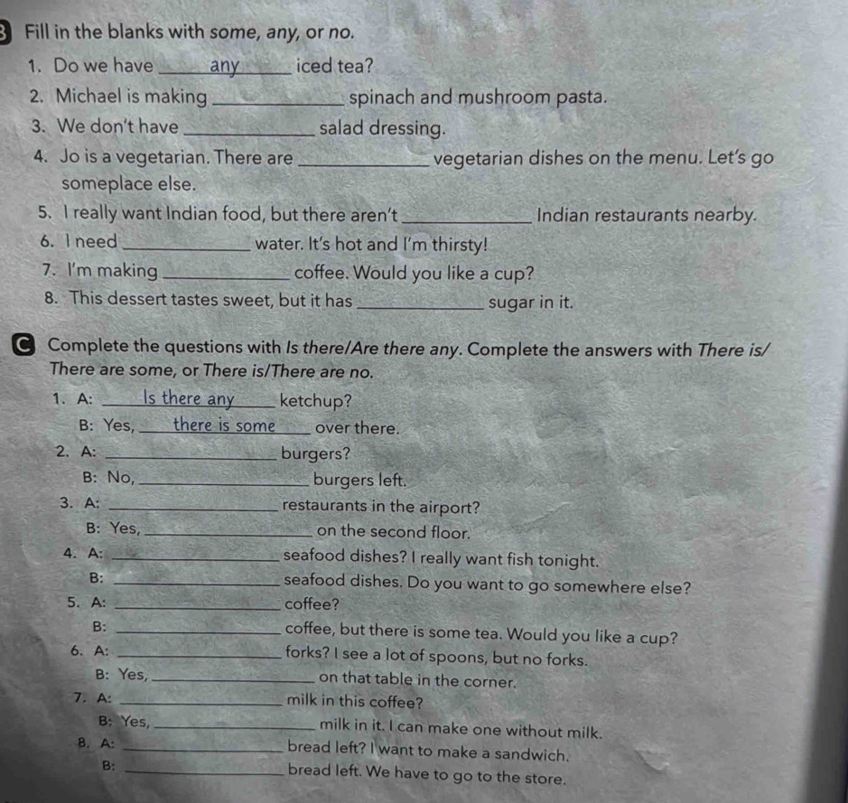 Fill in the blanks with some, any, or no. 
1. Do we have _any_ iced tea? 
2. Michael is making _spinach and mushroom pasta. 
3. We don't have _salad dressing. 
4. Jo is a vegetarian. There are _vegetarian dishes on the menu. Let’s go 
someplace else. 
5. I really want Indian food, but there aren’t _Indian restaurants nearby. 
6. I need _water. It's hot and I'm thirsty! 
7. I'm making _coffee. Would you like a cup? 
8. This dessert tastes sweet, but it has _sugar in it. 
Complete the questions with Is there/Are there any. Complete the answers with There is/ 
There are some, or There is/There are no. 
1. A: _Is there any a ketchup? 
B: Yes, there is some _over there. 
2. A: _burgers? 
B: No,_ burgers left. 
3. A: _restaurants in the airport? 
B: Yes, _on the second floor. 
4. A: _seafood dishes? I really want fish tonight. 
B: _seafood dishes. Do you want to go somewhere else? 
5. A: _coffee? 
B:_ 
coffee, but there is some tea. Would you like a cup? 
6. A: _forks? I see a lot of spoons, but no forks. 
B: Yes, _on that table in the corner. 
7. A: _milk in this coffee? 
B: Yes, _milk in it. I can make one without milk. 
B. A: _bread left? I want to make a sandwich. 
B: 
_bread left. We have to go to the store.