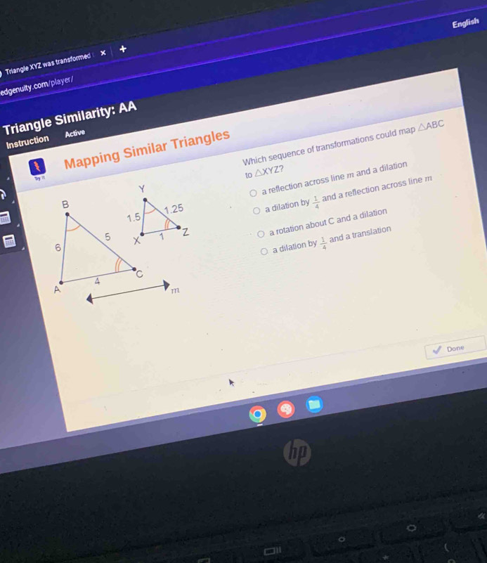 English
Triangle XYZ was transformed 
edgenuity.com/player/
Triangle Similarity: AA
Instruction Active
Which sequence of transformations could map △ ABC
1 Mapping Similar Triangles
by i
to△ XYZ ?
a reflection across line m and a dilation
a dilation by  1/4  and a reflection across line m
a rotation about C and a dilation
and a translation
a dilation by  1/4 
m
Done