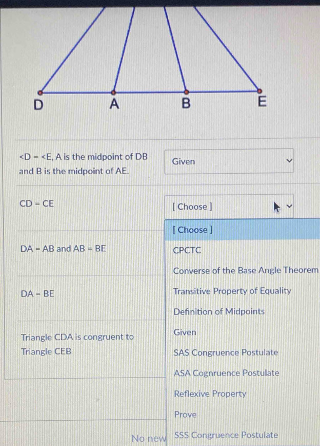 , A is the midpoint of DB Given
and B is the midpoint of AE.
CD=CE
[ Choose ]
[ Choose ]
DA=AB and AB=BE CPCTC
Converse of the Base Angle Theorem
DA=BE
Transitive Property of Equality
Definition of Midpoints
Triangle CDA is congruent to Given
Triangle CEB SAS Congruence Postulate
ASA Cognruence Postulate
Reflexive Property
Prove
No new SSS Congruence Postulate