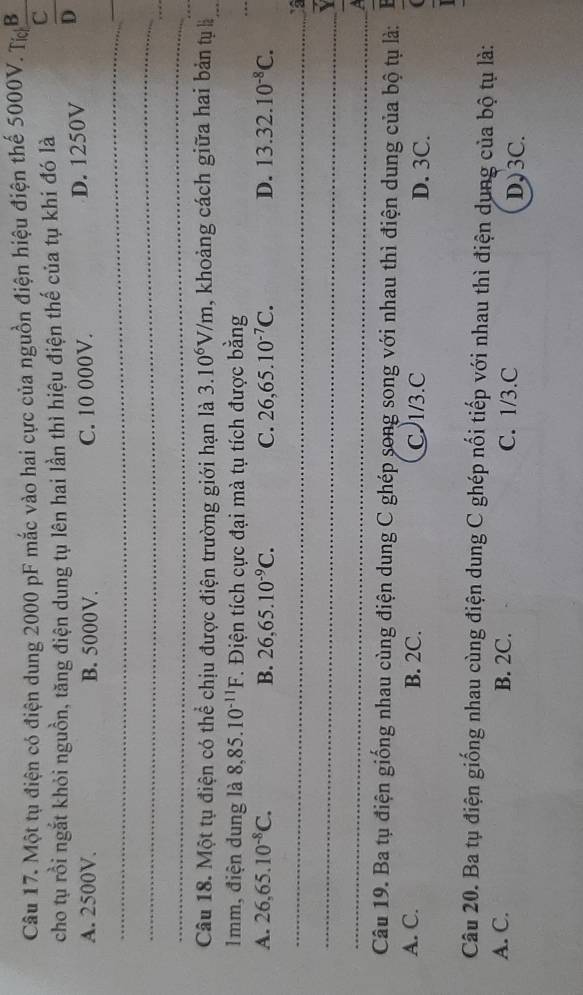 Một tụ điện có điện dung 2000 pF mắc vào hai cực của nguồn điện hiệu điện thế 5000V. Tc B 
cho tụ rồi ngắt khỏi nguồn, tăng điện dung tụ lên hai lần thì hiệu điện thế của tụ khi đó là
overline C
A. 2500V. B. 5000V. C. 10 000V. D. 1250V D
_
_
_
_
Câu 18. Một tụ điện có thể chịu được điện trường giới hạn là 3.10^6V/m , khoảng cách giữa hai bản tụ là_
1mm, điện dung là 8, 85.10^(-11)F T. Điện tích cực đại mà tụ tích được bằng
_
A. 26, 65.10^(-8)C. B. 26,65.10^(-9)C. C. 26,65.10^(-7)C. D. 13.32.10^(-8)C. 
_
_
_ 
Câu 19. Ba tụ điện giống nhau cùng điện dung C ghép song song với nhau thì điện dung của bộ tụ là:
A. C. B. 2C. C 1/3.C D. 3C.
Câu 20. Ba tụ điện giống nhau cùng điện dung C ghép nối tiếp với nhau thì điện dụng của bộ tụ là:
A. C. B. 2C. C. 1/3.C
D) 3C.