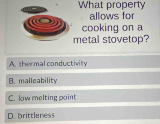 What property
allows for
cooking on a
metal stovetop?
A. thermal conductivity
B. malleability
C. low melting point
D. brittleness