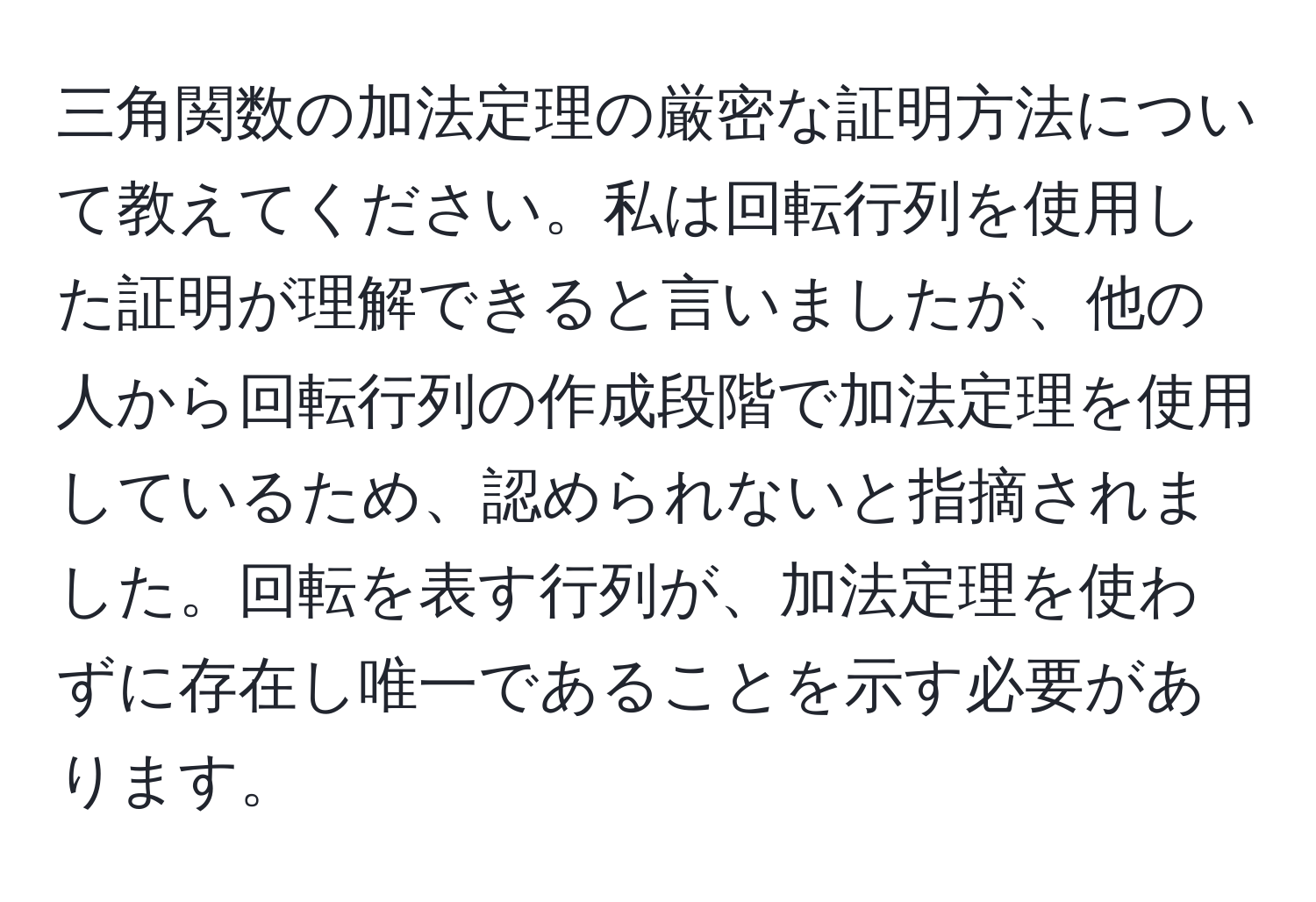 三角関数の加法定理の厳密な証明方法について教えてください。私は回転行列を使用した証明が理解できると言いましたが、他の人から回転行列の作成段階で加法定理を使用しているため、認められないと指摘されました。回転を表す行列が、加法定理を使わずに存在し唯一であることを示す必要があります。