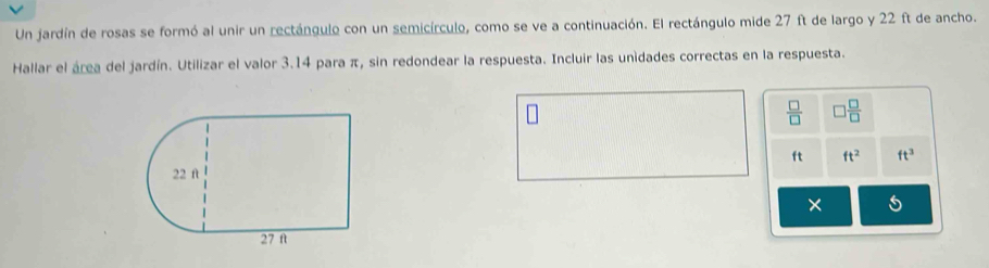 Un jardín de rosas se formó al unir un rectángulo con un semicírculo, como se ve a continuación. El rectángulo mide 27 ft de largo y 22 ft de ancho. 
Hallar el área del jardín. Utilizar el valor 3.14 para π, sin redondear la respuesta. Incluir las unidades correctas en la respuesta.
 □ /□   □  □ /□  
ft ft^2 ft^3
× 5