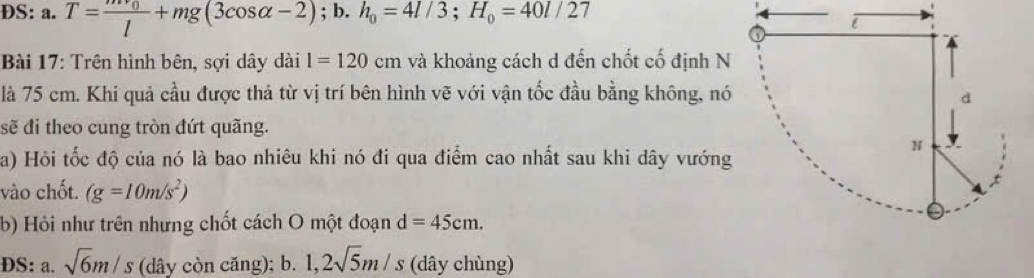 ĐS: a. T=frac mv_0l+mg(3cos alpha -2); b. h_0=4l/3; H_0=40l/27
Bài 17: Trên hình bên, sợi dây dài l=120cm và khoảng cách d đến chốt cố định N 
là 75 cm. Khi quả cầu được thả từ vị trí bên hình vẽ với vận tốc đầu bằng không, nó 
sẽ đi theo cung tròn đứt quãng. 
a) Hỏi tốc độ của nó là bao nhiêu khi nó đi qua điểm cao nhất sau khi dây vướng 
vào chốt. (g=10m/s^2)
b) Hỏi như trên nhưng chốt cách O một đoạn d=45cm. 
DS: a. sqrt(6)m/s (dây còn căng); b. 1, 2sqrt(5)m/s (dây chùng)