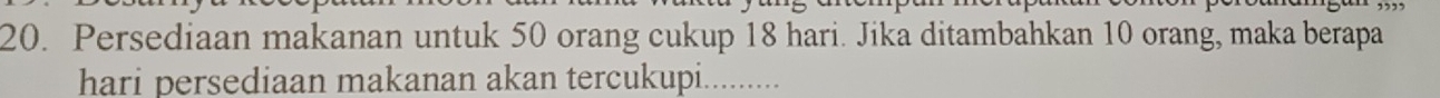 Persediaan makanan untuk 50 orang cukup 18 hari. Jika ditambahkan 10 orang, maka berapa 
hari persediaan makanan akan tercukupi........