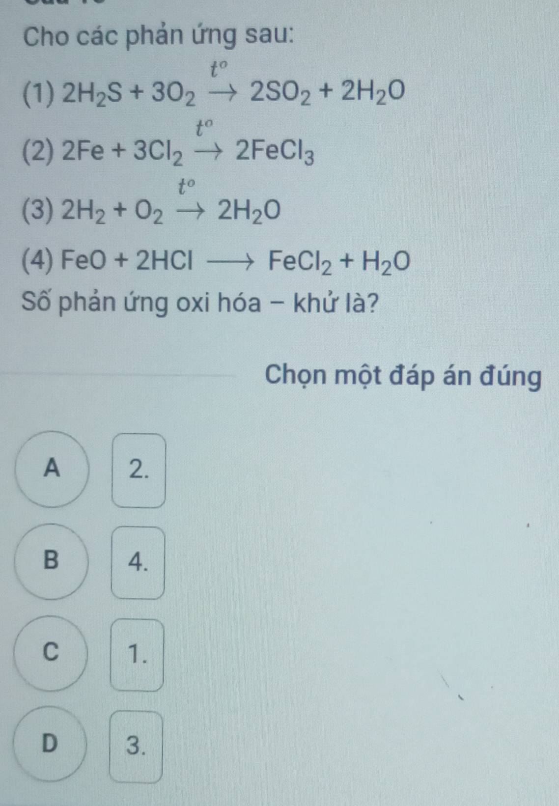 Cho các phản ứng sau:
t°
(1) 2H_2S+3O_2to 2SO_2+2H_2O
(2) 2Fe+3Cl_2xrightarrow t°2FeCl_3
(3) 2H_2+O_2to 2H_2O
(4) FeO+2HClto FeCl_2+H_2O
Số phản ứng oxi hóa - khử là?
Chọn một đáp án đúng
A
2.
B
4.
C
1.
D
3.