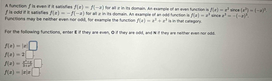 A function f is even if it satisfies f(x)=f(-x) for all x in its domain. An example of an even function is f(x)=x^2 since (x^2)=(-x)^2.
f is odd if it satisfies f(x)=-f(-x) for all x in its domain. An example of an odd function is f(x)=x^3 since x^3=-(-x)^3. 
Functions may be neither even nor odd, for example the function f(x)=x^2+x^3 is in that category. 
For the following functions, enter E if they are even, O if they are odd, and N if they are neither even nor odd.
f(x)=|x| |
f(x)=2□.
f(x)= (x^3+x)/3+x^2 
f(x)=|x|x□.