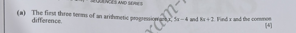 SEQUENCES AND SERIES 
(a) The first three terms of an arithmetic progression are x, 5x-4 and 8x+2. Find x and the common 
difference. 
[4]