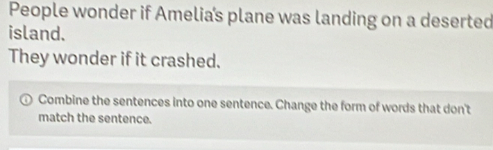 People wonder if Amelia’s plane was landing on a deserted 
island. 
They wonder if it crashed. 
Combine the sentences into one sentence. Change the form of words that don't 
match the sentence.