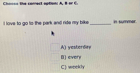 Choose the correct option: A, B or C.
I love to go to the park and ride my bike _in summer.
A) yesterday
B) every
C) weekly