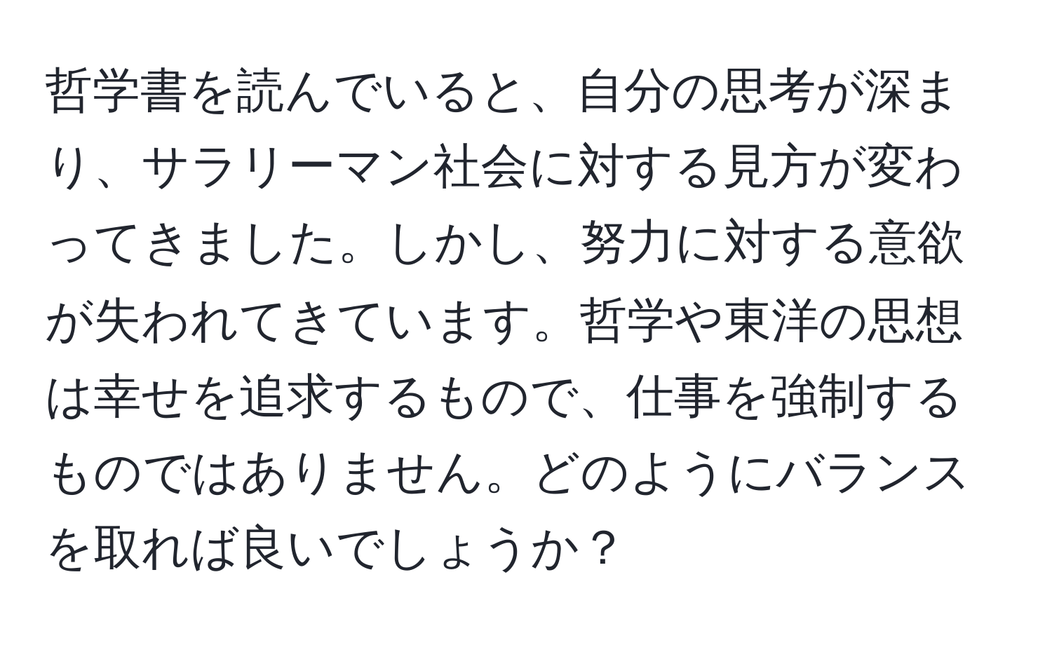 哲学書を読んでいると、自分の思考が深まり、サラリーマン社会に対する見方が変わってきました。しかし、努力に対する意欲が失われてきています。哲学や東洋の思想は幸せを追求するもので、仕事を強制するものではありません。どのようにバランスを取れば良いでしょうか？