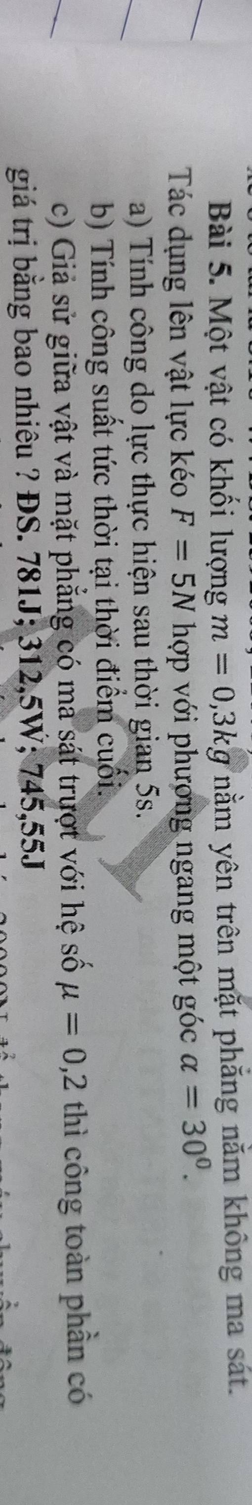 Một vật có khối lượng m=0,3kg nằm yên trên mặt phăng nằm không ma sát. 
Tác dụng lên vật lực kéo F=5N hợp với phương ngang một góc alpha =30^0. 
a) Tính công do lực thực hiện sau thời gian 5s. 
b) Tính công suất tức thời tại thời điểm cuối. 
c) Giả sử giữa vật và mặt phẳng có ma sát trượt với hệ số mu =0,2 thì công toàn phần có 
giá trị băng bao nhiêu ? ĐS. 781J; 312,5W; 745,55J