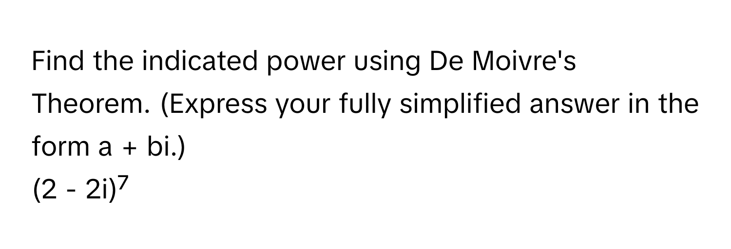 Find the indicated power using De Moivre's Theorem. (Express your fully simplified answer in the form a + bi.)

(2 - 2i)⁷