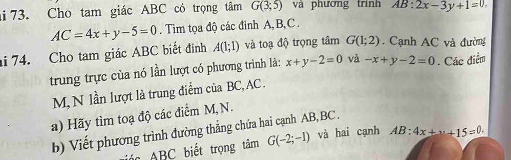 hi 73. Cho tam giác ABC có trọng tâm G(3;5) và phương trình AB:2x-3y+1=0
AC=4x+y-5=0. Tìm tọa độ các đinh A, B, C. 
hi 74. Cho tam giác ABC biết đinh A(1;1) và toạ độ trọng tâm G(1;2). Cạnh AC và đường 
trung trực của nó lần lượt có phương trình là: x+y-2=0 và -x+y-2=0. Các điểm
M, N lần lượt là trung điểm của BC, AC. 
a) Hãy tìm toạ độ các điểm M, N. 
b) Viết phương trình đường thẳng chứa hai cạnh AB, BC. 
á c BC biết trọng tâm G(-2;-1) và hai cạnh AB:4x+·s +15=0.