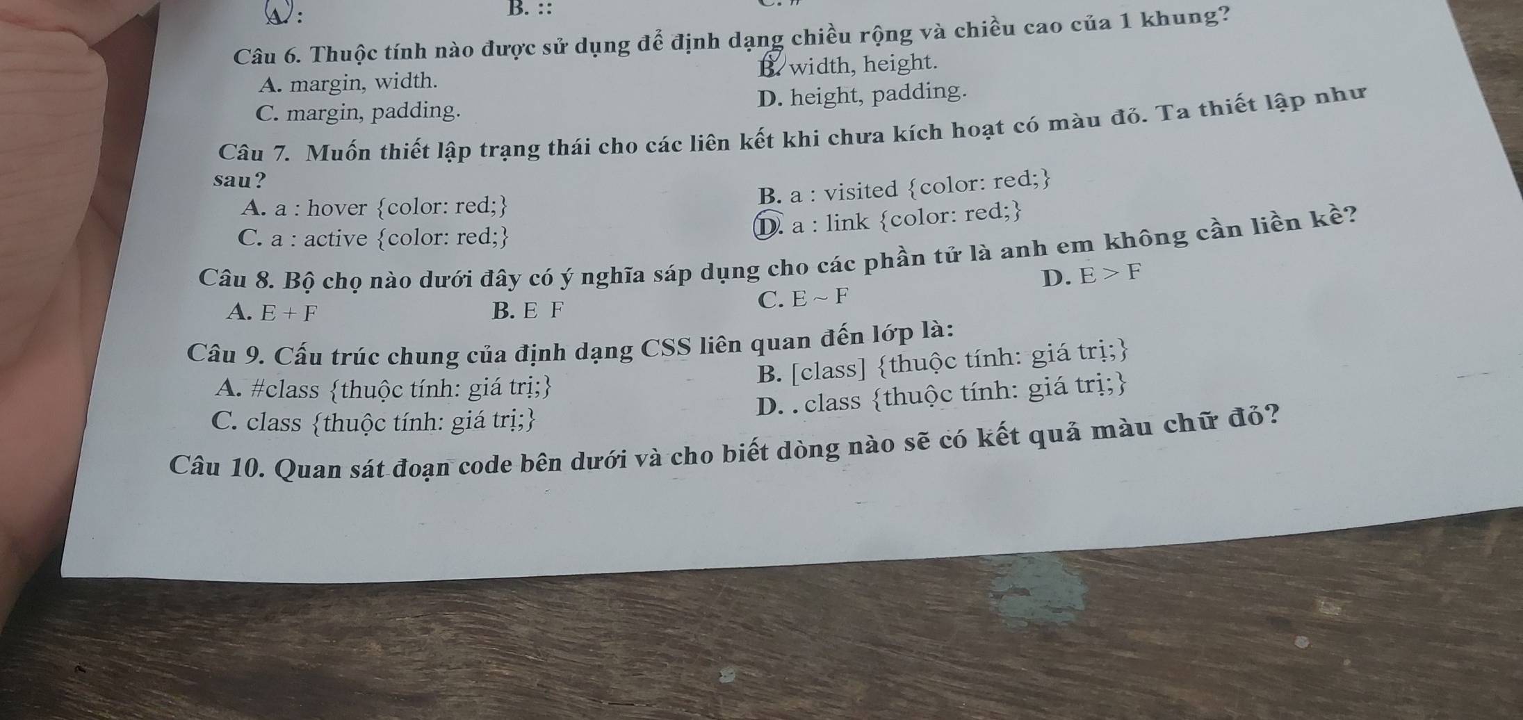 A:
B. ::
Câu 6. Thuộc tính nào được sử dụng để định dạng chiều rộng và chiều cao của 1 khung?
A. margin, width. B. width, height.
C. margin, padding. D. height, padding.
Câu 7. Muốn thiết lập trạng thái cho các liên kết khi chưa kích hoạt có màu đỏ. Ta thiết lập như
sau?
A. a : hover color: red;
B. a : visited color: red;
C. a : active color: red;
D. a : link color: red;
Câu 8. Bộ chọ nào dưới đây có ý nghĩa sáp dụng cho các phần tử là anh em không cần liền kề?
D. E>F
A. E+F B. E F
C. Esim F
Câu 9. Cấu trúc chung của định dạng CSS liên quan đến lớp là:
B. [class] thuộc tính: giá trị;
A. #class thuộc tính: giá trị;
D. . class thuộc tính: giá trị;
C. class thuộc tính: giá trị;
Câu 10. Quan sát đoạn code bên dưới và cho biết dòng nào sẽ có kết quả màu chữ đỏ?