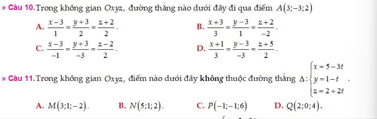 » Câu 10.Trong không gian Oxyz, đường thắng nào dưới đây đi qua điểm A(3;-3;2)
A.  (x-3)/1 = (y+3)/2 = (z+2)/2 .  (x+3)/3 = (y-3)/1 = (z+2)/-2 . 
B.
C.  (x-3)/-1 = (y+3)/-3 = (z-2)/2 .  (x+1)/3 = (y-3)/-3 = (z+5)/2 . 
D.
# Câu 11.Trong không gian Oxyz, điểm nào dưới đây không thuộc đường thắng △ :beginarrayl x=5-3t y=1-t z=2+2tendarray..
A. M(3;1;-2). B. N(5;1;2). C. P(-1;-1;6) D. Q(2;0;4).