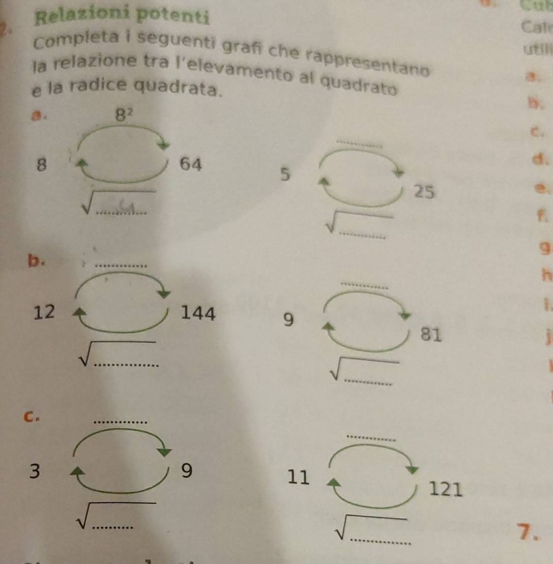 Relazioni potenti 
Cal 
utlli 
Completa i seguenti graf che rappresentano . 
la relazione tra l'elevamento al quadrato 
e la radice quadrata. 
5. 
a.
8^2
_ 
c. 
8
64
d. 
5 
√.... .
25
e. 
_ 
9 
b. 
_ 
_ 
h 
12 144
1 
9
81
i 
_ 
sqrt() 
_
sqrt()

C. 
_ 
_ 
3 
9 
11
121
_ sqrt(......) 
_ 
_ sqrt(_ ) 
7.