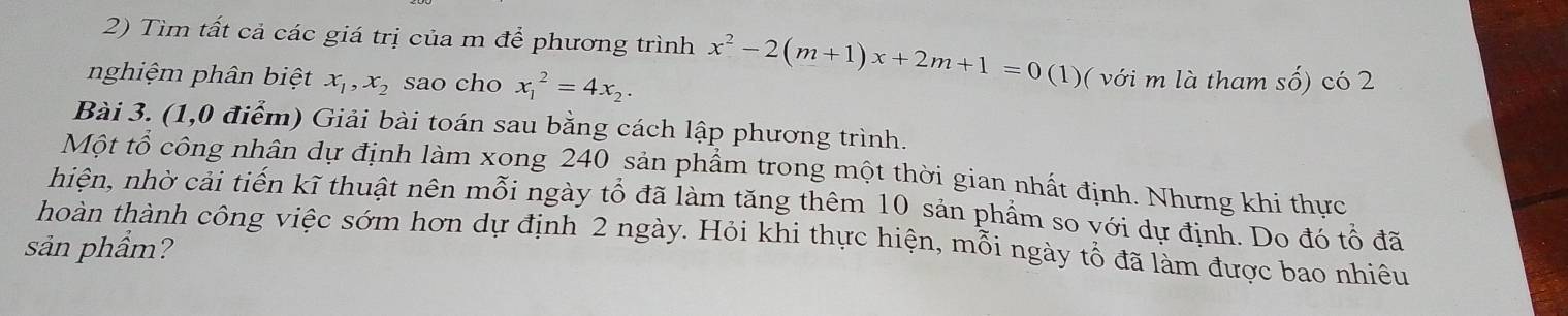 Tìm tất cả các giá trị của m để phương trình x^2-2(m+1)x+2m+1=0 (1)( với m là tham số) có 2
nghiệm phân biệt x_1, x_2 sao cho x_1^(2=4x_2). 
Bài 3. (1,0 điểm) Giải bài toán sau bằng cách lập phương trình.
Một tổ công nhân dự định làm xong 240 sản phẩm trong một thời gian nhất định. Nhưng khi thực
hiện, nhờ cải tiến kĩ thuật nên mỗi ngày tổ đã làm tăng thêm 10 sản phẩm so với dự định. Do đó tổ đã
thoàn thành công việc sớm hơn dự định 2 ngày. Hỏi khi thực hiện, mỗi ngày tổ đã làm được bao nhiêu
sản phẩm?