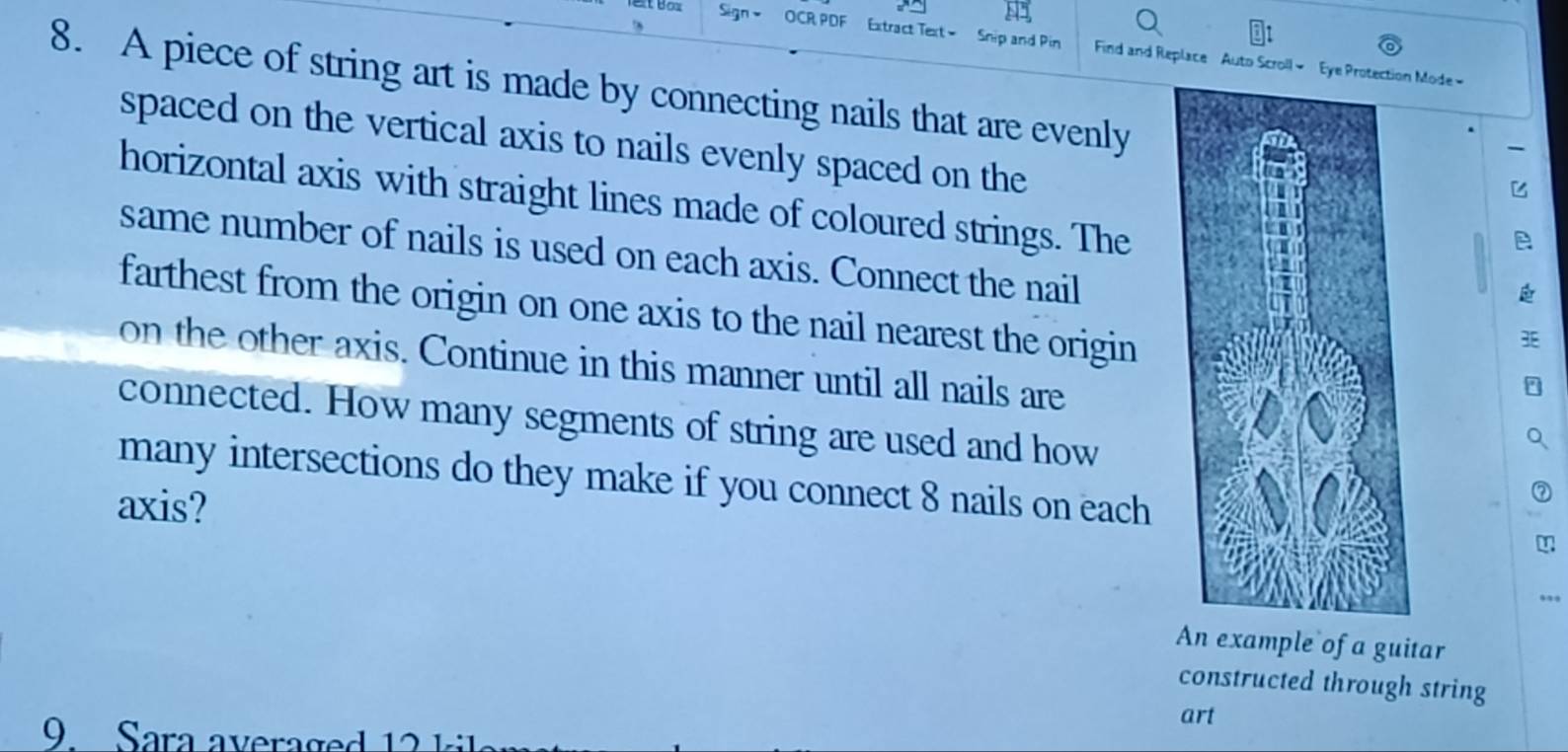 Sign = OCR PDF Extract Text= Snip and Pin Find and Replace Auto Scroll- Eye Protectio Mode 
8. A piece of string art is made by connecting nails that are evenly 
spaced on the vertical axis to nails evenly spaced on the 
horizontal axis with straight lines made of coloured strings. The 
same number of nails is used on each axis. Connect the nail 
farthest from the origin on one axis to the nail nearest the origin 
on the other axis. Continue in this manner until all nails are 
connected. How many segments of string are used and how 
many intersections do they make if you connect 8 nails on each 
axis? 
An example of a guitar 
constructed through string 
art