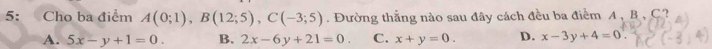 5: Cho ba điểm A(0;1), B(12;5), C(-3;5). Đường thắng nào sau đây cách đều ba điểm A , B , C
A. 5x-y+1=0. B. 2x-6y+21=0. C. x+y=0. D. x-3y+4=0