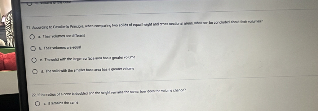 According to Cavalieri's Principle, when comparing two solids of equal height and cross-sectional areas, what can be concluded about their volumes?
a. Their volumes are different
b. Their volumes are equal
c. The solid with the larger surface area has a greater volume
d. The solid with the smaller base area has a greater volume
22. If the radius of a cone is doubled and the height remains the same, how does the volume change?
a. It remains the same