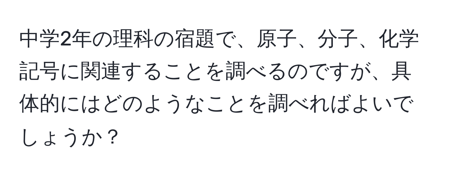 中学2年の理科の宿題で、原子、分子、化学記号に関連することを調べるのですが、具体的にはどのようなことを調べればよいでしょうか？