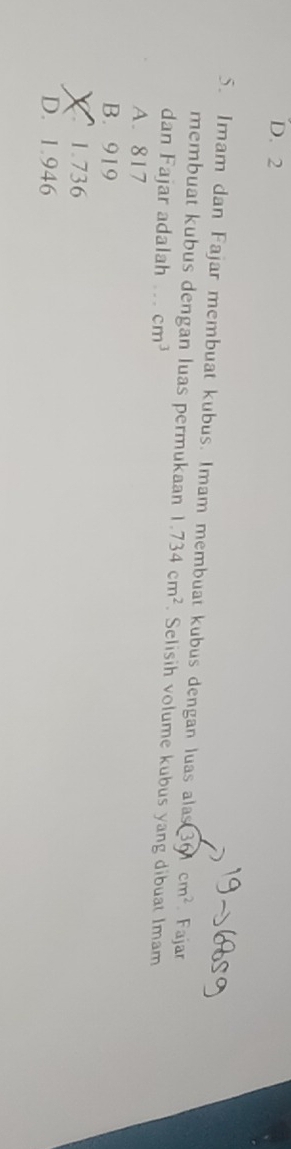 D. 2
5. Imam dan Fajar membuat kubus. Imam membuat kubus dengan luas alas 36 cm^2 Fajar
membuat kubus dengan luas permukaan 1.734cm^2. Selisih volume kubus yang dibuat Imam
dan Fajar adalah . . cm^3
A. 817
B. 919
1.736
D. 1.946