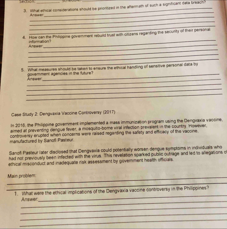 What ethical considerations should be prioritized in the aftermath of such a significant data breach? 
_ 
_ 
Answer: 
_ 
_ 
_ 
_ 
4. How can the Philippine government rebuild trust with citizens regarding the security of their personal 
_ 
information? 
_ 
Answer: 
_ 
_ 
5. What measures should be taken to ensure the ethical handling of sensitive personal data by 
government agencies in the future? 
_Answer: 
_ 
_ 
_ 
Case Study 2: Dengvaxia Vaccine Controversy (2017) 
In 2016, the Philippine government implemented a mass immunization program using the Dengvaxia vaccine, 
aimed at preventing dengue fever, a mosquito-borne viral infection prevalent in the country. However, 
controversy erupted when concerns were raised regarding the safety and efficacy of the vaccine, 
manufactured by Sanofi Pasteur. 
Sanofi Pasteur later disclosed that Dengvaxia could potentially worsen dengue symptoms in individuals who 
had not previously been infected with the virus. This revelation sparked public outrage and led to allegations o 
ethical misconduct and inadequate risk assessment by government health officials. 
_Main problem: 
_ 
_ 
1. What were the ethical implications of the Dengvaxia vaccine controversy in the Philippines? 
_ 
Answer: 
_ 
_ 
_