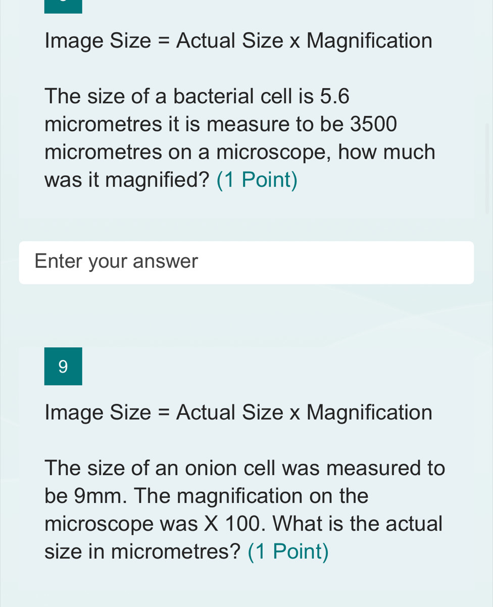 Image Size = Actual Size x Magnification 
The size of a bacterial cell is 5.6
micrometres it is measure to be 3500
micrometres on a microscope, how much 
was it magnified? (1 Point) 
Enter your answer 
9 
Image Size = Actual Size x Magnification 
The size of an onion cell was measured to 
be 9mm. The magnification on the 
microscope was X 100. What is the actual 
size in micrometres? (1 Point)