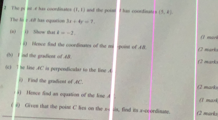 The prat 4 has coordinates (1,1) and the point I has coordinates (5,k), 
The Iε4B has equation 3x+4y=7. 
(a) a i) Show that k=-2, (1 mari 
ii) Hence find the coordinates of the mi point of AB. (2 mark 
(b) I nd the gradient of AB. 
(2 marks 
(c) he line AC is perpendicular to the line A. 
1) Find the gradient of AC. 
(2 marks 
i) Hence find an equation of the line 4
(1 mark 
( ⅱi) Given that the point C lies on the x-1 tis, find its x-coordinate. 
(2 marks