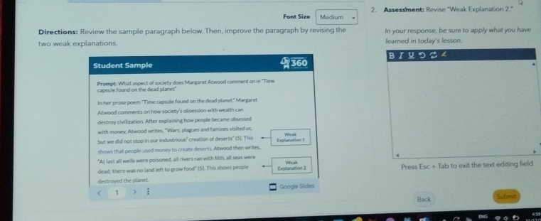 Font Size Medium 2. Assessment: Revise "Weak Explanation 2." 
Directions: Review the sample paragraph below. Then, improve the paragraph by revising the In your response, be sure to apply what you have 
two weak explanations. learned in today's lesson. 
Student Sample 360 BɪYつ 
a 
Prompt: What aspect of society does Margaret Atwood comment on in ''Time 
capsule found on the dead planet" 
In her prose poem "Time capsule found on the dead planet," Margaret 
Atwood comments on how society's obsession with wealth can 
destroy civilization. After explaining how people became obsessed 
with money, Atwood writes, "Wars, plagues and famines visited us, 
but we did not stop in our industrious' creation of deserts" (5). This Explanation 1 Weak 
shows that people used money to create deserts. Atwood then writes, 
"At last all wells were poisoned, all rivers ran with filth, all seas were 
Wrak 
dead; there was no land left to grow food" (5). This shows people Explanattion 2 
destroyed the planet. Press Esc + Tab to exit the text editing field 
< 1 > Google Slides 
Back Submit