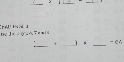 x
_ 
_ 
_ 
CHALLENGE B: 
Use the digits 4, 7 and 9
_ + _) x _  =64