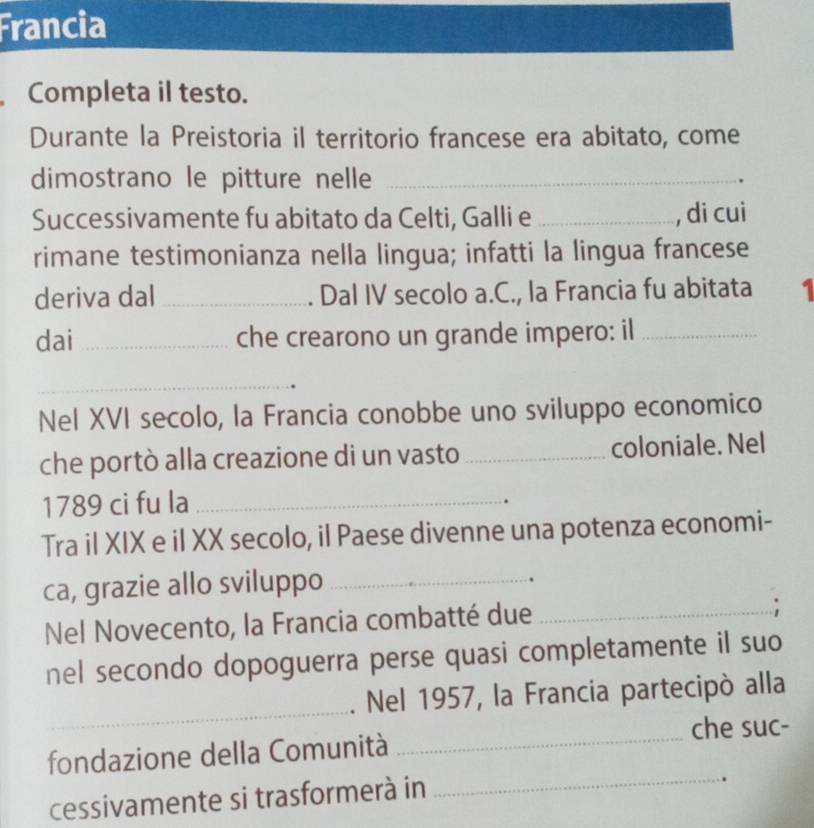 Francia 
Completa il testo. 
Durante la Preistoria il territorio francese era abitato, come 
dimostrano le pitture nelle_ 
Successivamente fu abitato da Celti, Galli e _, di cui 
rimane testimonianza nella lingua; infatti la lingua francese 
deriva dal _. Dal IV secolo a.C., la Francia fu abitata 1 
dai _che crearono un grande impero: il_ 
_ 
Nel XVI secolo, la Francia conobbe uno sviluppo economico 
che portò alla creazione di un vasto_ coloniale. Nel 
1789 ci fu la_ 
. 
Tra il XIX e il XX secolo, il Paese divenne una potenza economi- 
ca, grazie allo sviluppo_ 
. 
Nel Novecento, la Francia combatté due_ 
nel secondo dopoguerra perse quasi completamente il suo 
_ 
. Nel 1957, la Francia partecipó alla 
che suc- 
fondazione della Comunità 
_ 
cessivamente si trasformerà in 
_ 
.