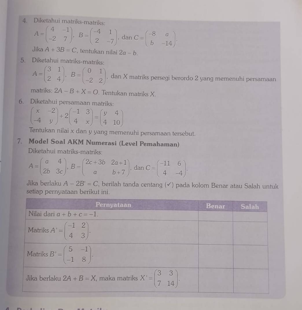 Diketahui matriks-matriks:
A=beginpmatrix 4&-1 -2&7endpmatrix ,B=beginpmatrix -4&1 2&-7endpmatrix , dan C=beginpmatrix -8&a b&-14endpmatrix .
Jika A+3B=C , tentukan nilai 2a-b.
5. Diketahui matriks-matriks:
A=beginpmatrix 3&1 2&4endpmatrix ,B=beginpmatrix 0&1 -2&2endpmatrix , dan X matriks persegi berordo 2 yang memenuhi persamaan
matriks: 2A-B+X=O. Tentukan matriks X.
6. Diketahui persamaan matriks:
beginpmatrix x&-2 -4&yendpmatrix +2beginpmatrix -1&3 4&xendpmatrix =beginpmatrix y&4 4&10endpmatrix
Tentukan nilai x dan y yang memenuhi persamaan tersebut.
7. Model Soal AKM Numerasi (Level Pemahaman)
Diketahui matriks-matriks:
A=beginpmatrix a&4 2b&3cendpmatrix ,B=beginpmatrix 2c+3b&2a+1 a&b+7endpmatrix , dan C=beginpmatrix -11&6 4&-4endpmatrix .
Jika berlaku A-2B'=C , berilah tanda centang (✔) pada kolom Benar atau Salah untuk
setiap pernyataan berikut ini.