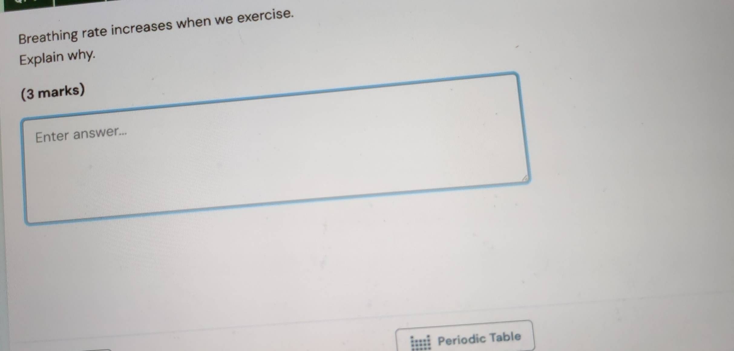 Breathing rate increases when we exercise. 
Explain why. 
(3 marks) 
Enter answer... 
Periodic Table